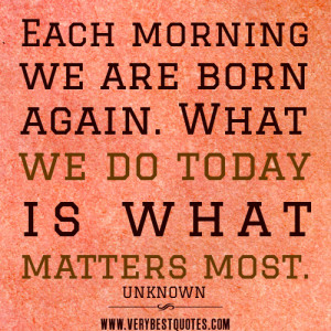 morning quotes, Each morning we are born again. What we do today is ...