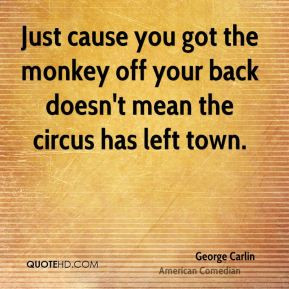 ... got the monkey off your back doesn't mean the circus has left town