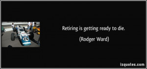 Retiring is getting ready to die. - Rodger Ward