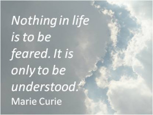 ... in life is to be feared. It is only to be understood.’ Marie Curie