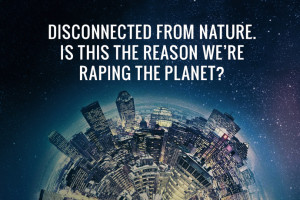 Disconnected from Nature. Is this the reason we’re raping the planet ...