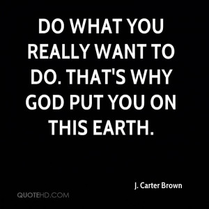 Do what you really want to do. That's why God put you on this earth.