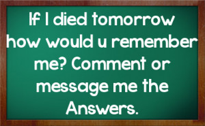 If I died tomorrow how would u remember me? Comment or message me the ...