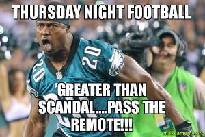 Thursday night footballGreater than Scandal.... Pass the remote!!!