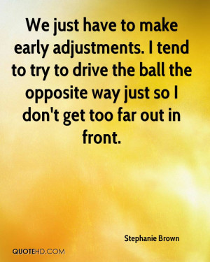We just have to make early adjustments. I tend to try to drive the ...