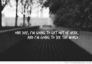 One day I'm going to get out of here and I'm going to see the world