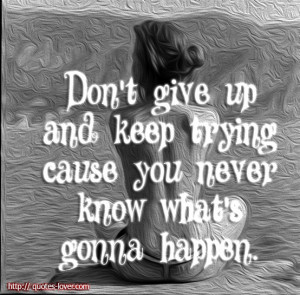 Don't give up and keep trying cause you never know what's gonna happen