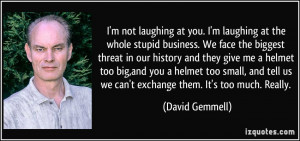 not laughing at you. I'm laughing at the whole stupid business. We ...