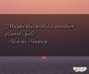 Maybe this world is another planet's hell. -Aldous Huxley