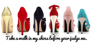 Take a walk in my shoes before you judge me.” – Author Unknown.