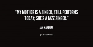 ... My mother is a singer, still performs today; she's a jazz singer