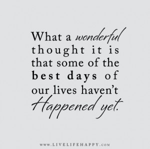 ... some of the best days of our lives haven’t happened yet. – Unknown