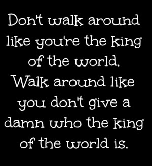 Don't walk around like you're the king of the world. Walk around like ...