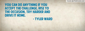 ... , rise to the occasion, try harder and drive it home. - Tyler Ward