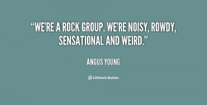 We're a rock group. we're noisy, rowdy, sensational and weird.”