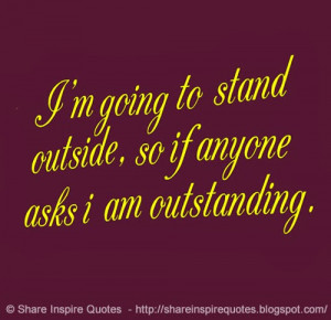 going to stand outside, so if anyone asks i am outstanding.