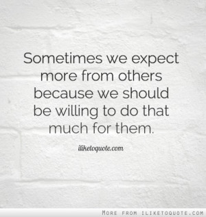 Sometimes we expect more from others because we should be willing to ...
