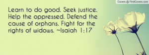 Learn to do good. Seek justice. Help the oppressed. Defend the cause ...