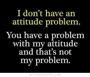 ... an attitude problem, you have problem with my attitude and that's