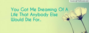 you got me dreaming of a life that anybody else would die for ...
