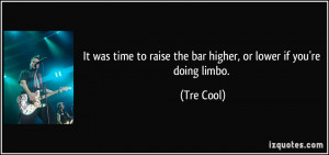 ... to raise the bar higher, or lower if you're doing limbo. - Tre Cool
