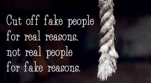 Cut off fake people for real reasons,not real people for fake reasons.