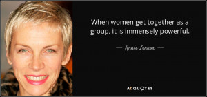 When women get together as a group, it is immensely powerful. - Annie ...