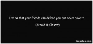 Live so that your friends can defend you but never have to. - Arnold H ...