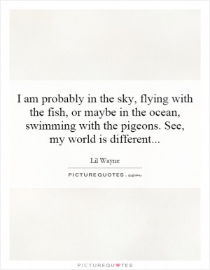 am probably in the sky, flying with the fish, or maybe in the ocean ...