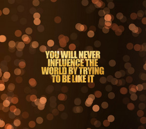 You will never influence the world by trying to be like it”