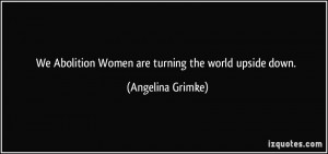 ... Abolition Women are turning the world upside down. - Angelina Grimke