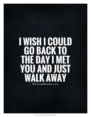 wish I could go back to the day I met you and just walk away