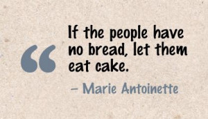 ... bread, let them eat cake. - Marie Antoinette in the French Revolution