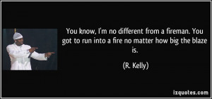 You know, I'm no different from a fireman. You got to run into a fire ...
