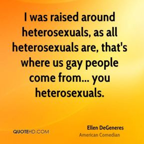 was raised around heterosexuals, as all heterosexuals are, that's ...