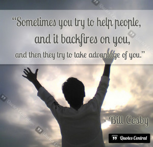 Sometimes you try to help people, and it backfires on you, and then ...