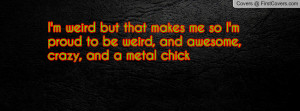 ... me so I'm proud to be weird, and awesome, crazy, and a metal chick