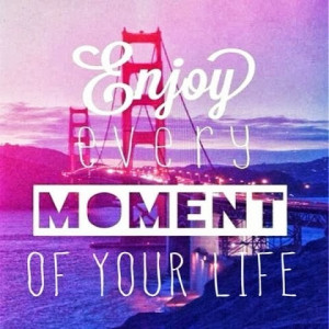 Enjoy every moment of your life.