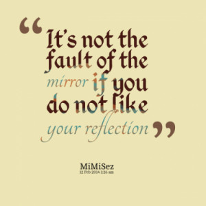 It's not the fault of the mirror if you do not like your reflection