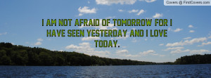 ... am not afraid of tomorrow, for I have seen yesterday and I love today