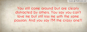 ... me but still kiss me with the same passion. And you say I'M the crazy