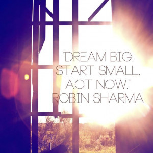 Dream big, start small, act now. Robin Sharma