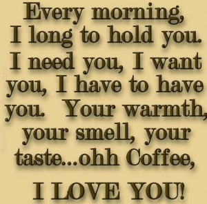 ... you. Your warmth, your smell, your taste... ohh Coffee, I Love You