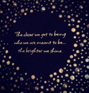 ... Closer We Get To Being Who We Are Meant To Be...The Brighter We Shine