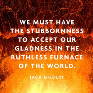 ... our gladness in the ruthless furnace of the world. — Jack Gilbert