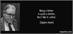 Being a father Is quite a bother, But I like it, rather. - Ogden Nash