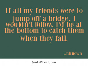 ... my friends were to jump off a bridge, i wouldn't.. - Friendship quotes