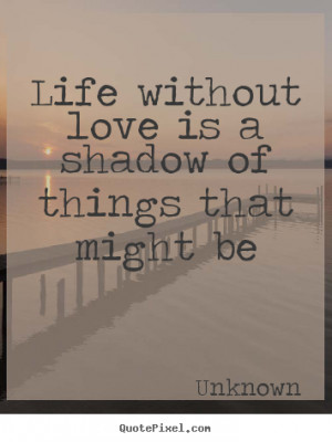 Life without love is a shadow of things that might be Unknown greatest ...