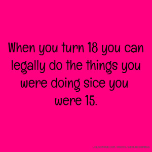 When you turn 18 you can legally do the things you were doing sice you ...