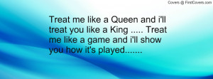 Treat me like a Queen and i'll treat you like a King ..... Treat me ...